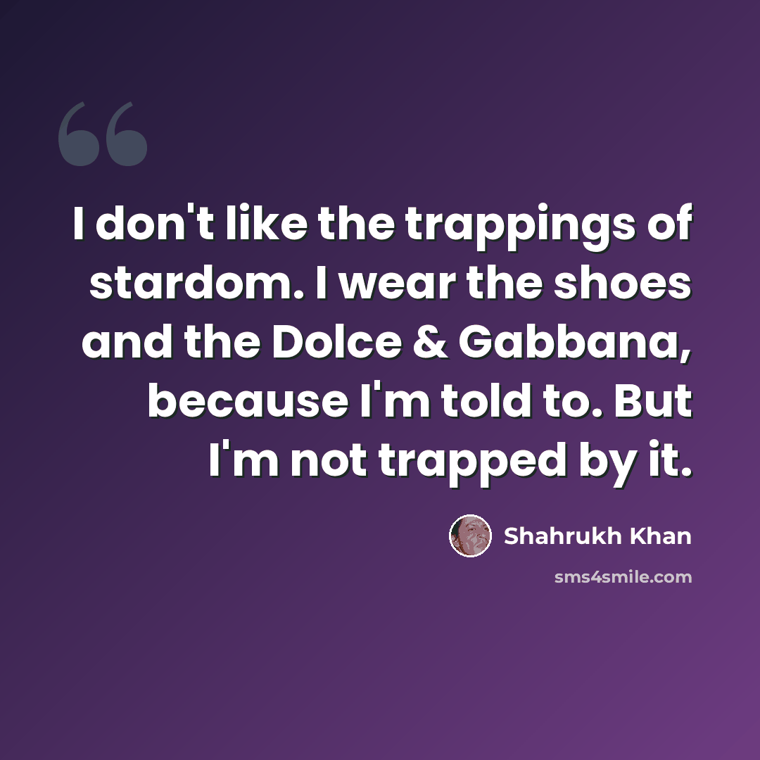“I don't like the trappings of stardom. I wear the shoes and the Dolce & Gabbana, because I'm told to. But I'm not trapped by it.” quote by Shahrukh Khan
