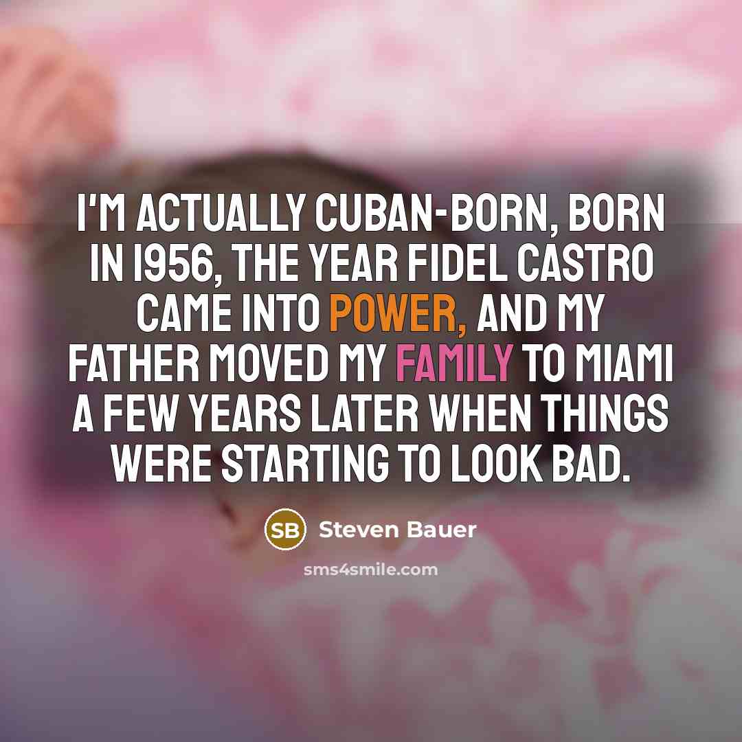 “I'm actually Cuban-born, born in 1956, the year Fidel Castro came into power, and my father moved my family to Miami a few years later when things were starting to look bad.” quote by Steven Bauer