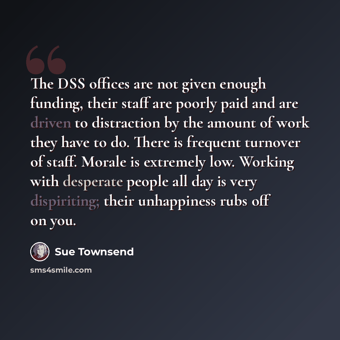 “The DSS offices are not given enough funding, their staff are poorly paid and are driven to distraction by the amount of work they have to do. There is frequent turnover of staff. Morale is extremely low. Working with desperate people all day is very dispiriting; their unhappiness rubs off on you.” quote by Sue Townsend