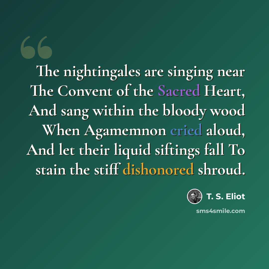 “The nightingales are singing near The Convent of the Sacred Heart, And sang within the bloody wood When Agamemnon cried aloud, And let their liquid siftings fall To stain the stiff dishonored shroud.” quote by T. S. Eliot