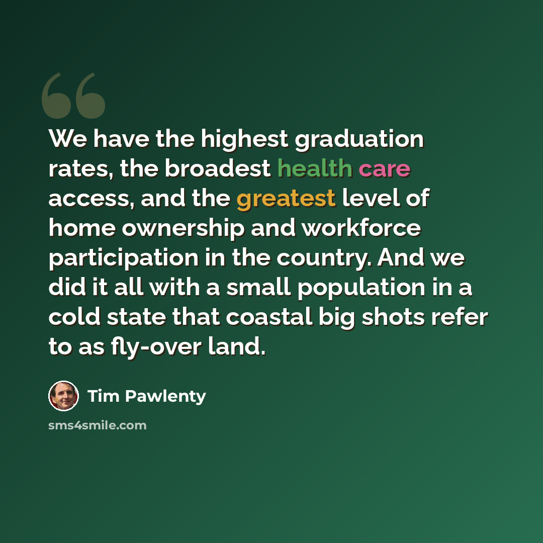 “We have the highest graduation rates, the broadest health care access, and the greatest level of home ownership and workforce participation in the country. And we did it all with a small population in a cold state that coastal big shots refer to as fly-over land.” quote by Tim Pawlenty