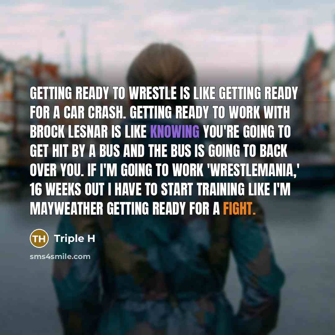 “Getting ready to wrestle is like getting ready for a car crash. Getting ready to work with Brock Lesnar is like knowing you're going to get hit by a bus and the bus is going to back over you. If I'm going to work 'WrestleMania,' 16 weeks out I have to start training like I'm Mayweather getting…” quote by Triple H
