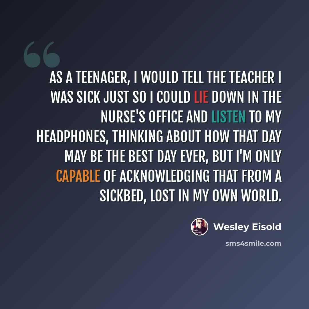 “As a teenager, I would tell the teacher I was sick just so I could lie down in the nurse's office and listen to my headphones, thinking about how that day may be the best day ever, but I'm only capable of acknowledging that from a sickbed, lost in my own world.” quote by Wesley Eisold