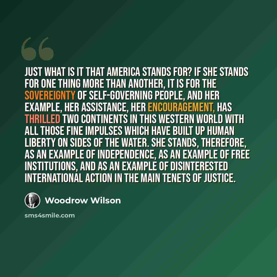 “Just what is it that America stands for? If she stands for one thing more than another, it is for the sovereignty of self-governing people, and her example, her assistance, her encouragement, has thrilled two continents in this western world with all those fine impulses which have built up human…” quote by Woodrow Wilson