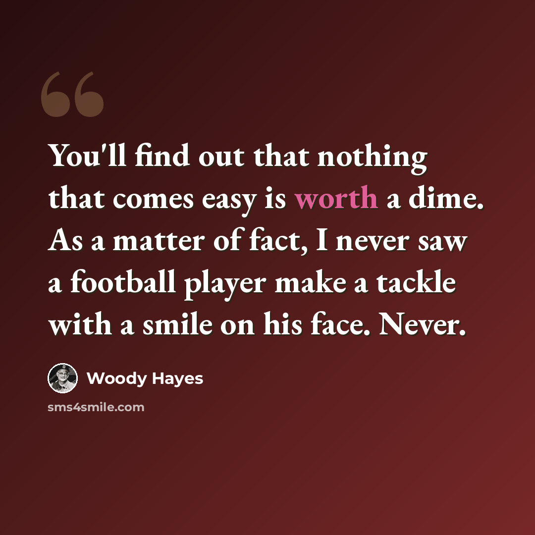 “You'll find out that nothing that comes easy is worth a dime. As a matter of fact, I never saw a football player make a tackle with a smile on his face. Never.” quote by Woody Hayes
