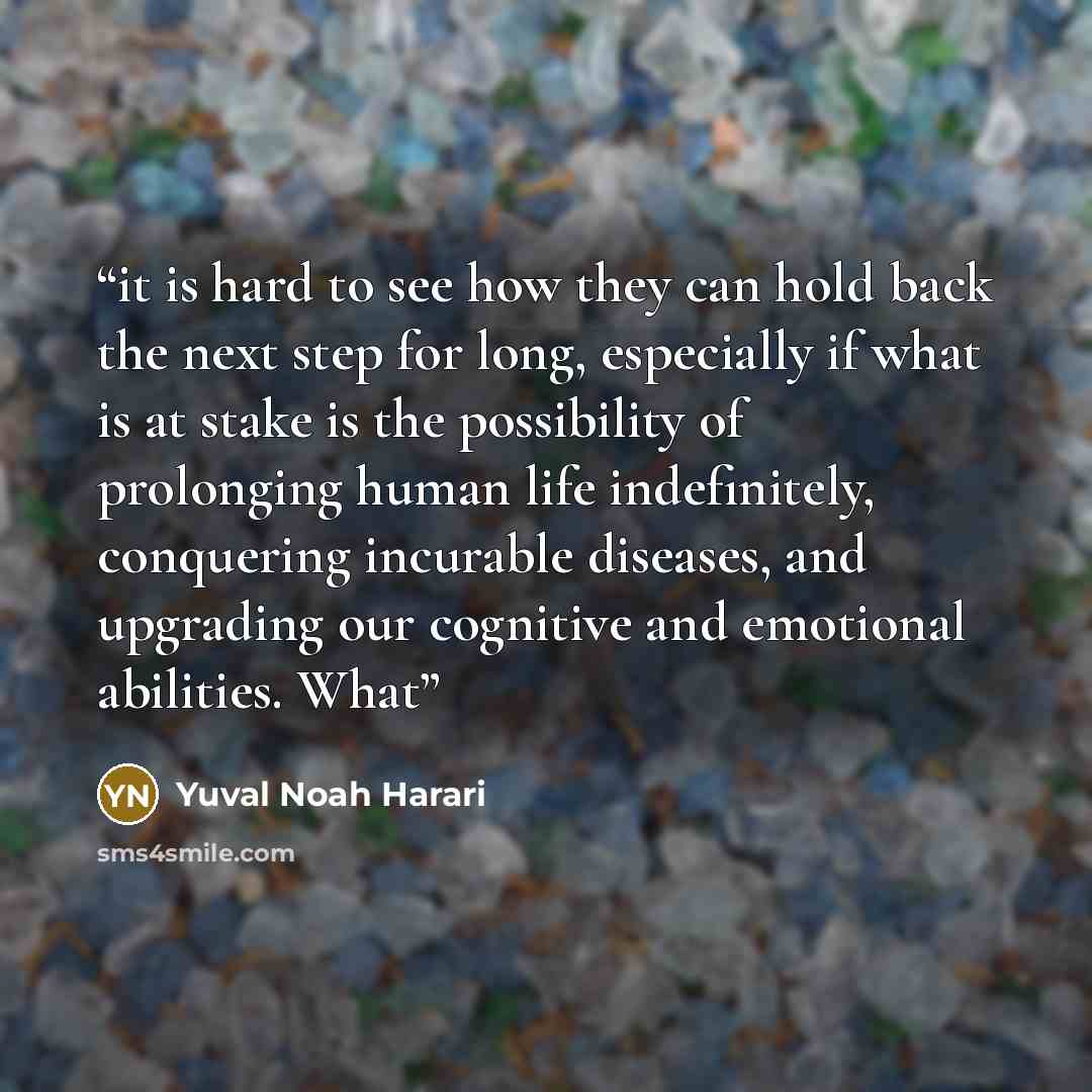 “it is hard to see how they can hold back the next step for long, especially if what is at stake is the possibility of prolonging human life indefinitely, conquering incurable diseases, and upgrading our cognitive and emotional abilities. What” quote by Yuval Noah Harari