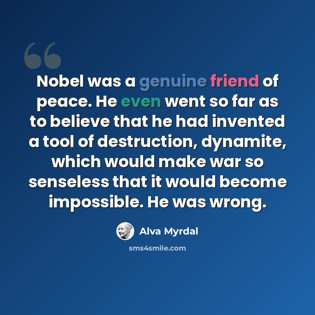 “Nobel was a genuine friend of peace. He even went so far as to believe that he had invented a tool of destruction, dynamite, which would make war so senseless that it would become impossible. He was wrong.” quote by Alva Myrdal