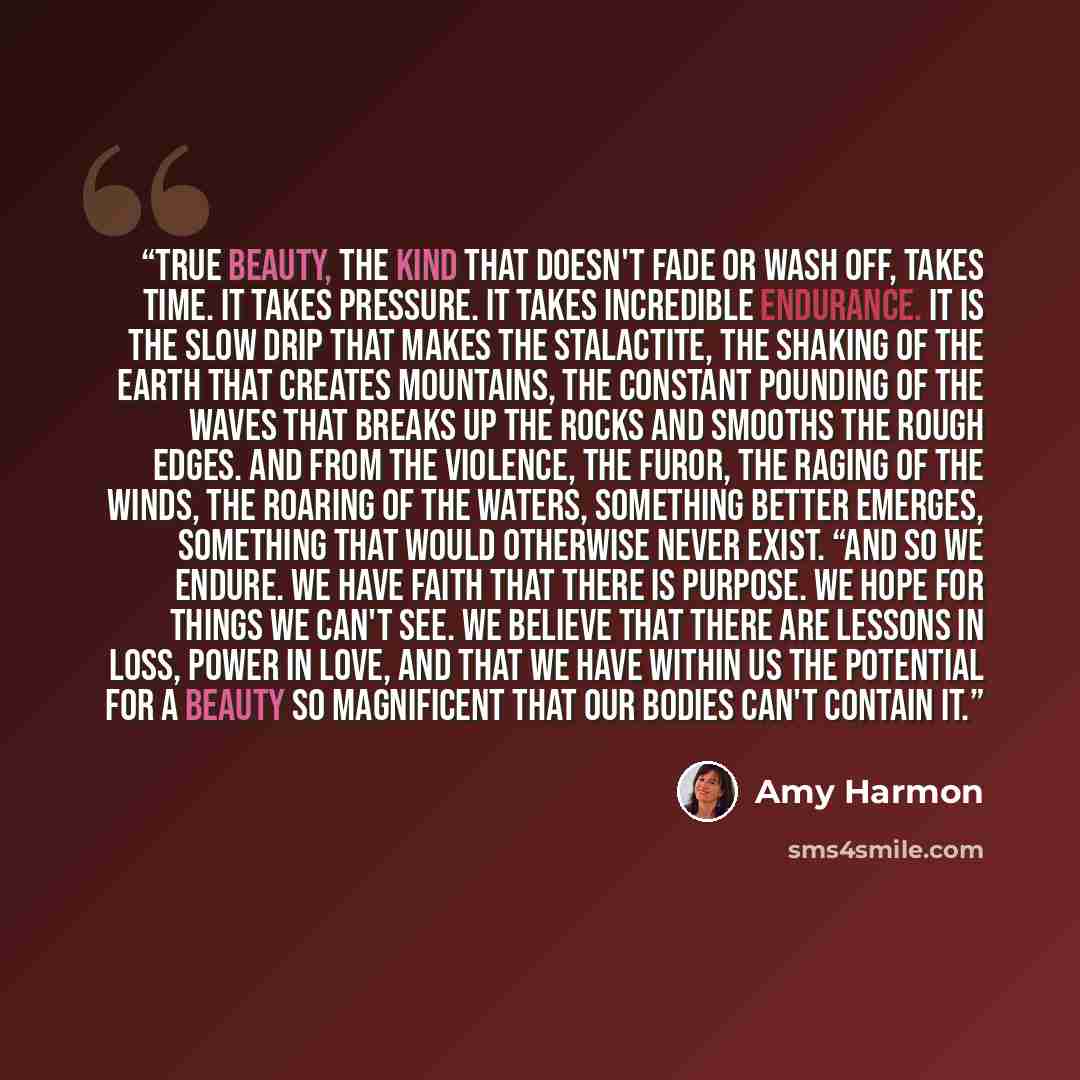“True beauty, the kind that doesn't fade or wash off, takes time. It takes pressure. It takes incredible endurance. It is the slow drip that makes the stalactite, the shaking of the Earth that creates mountains, the constant pounding of the waves that breaks up the rocks and smooths the rough…” quote by Amy Harmon