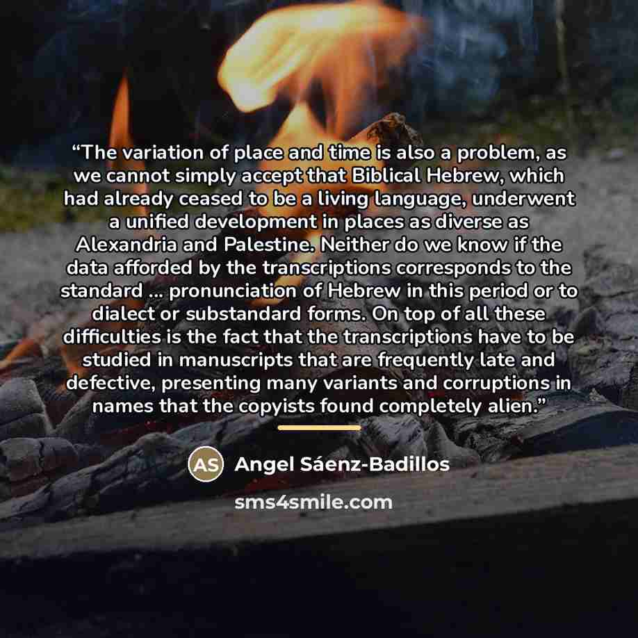 “The variation of place and time is also a problem, as we cannot simply accept that Biblical Hebrew, which had already ceased to be a living language, underwent a unified development in places as diverse as Alexandria and Palestine. Neither do we know if the data afforded by the transcriptions…” quote by Angel Sáenz-Badillos