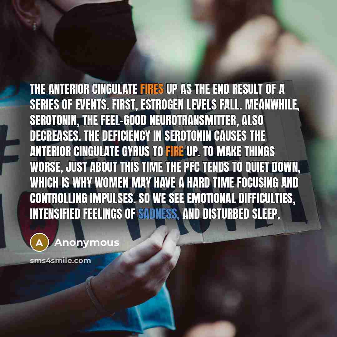 “The anterior cingulate fires up as the end result of a series of events. First, estrogen levels fall. Meanwhile, serotonin, the feel-good neurotransmitter, also decreases. The deficiency in serotonin causes the anterior cingulate gyrus to fire up. To make things worse, just about this time the PFC…” quote by Anonymous