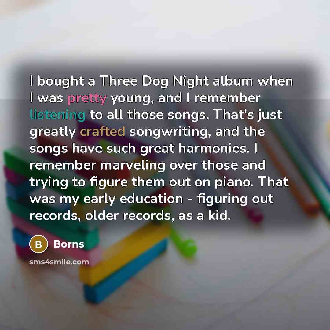“I bought a Three Dog Night album when I was pretty young, and I remember listening to all those songs. That's just greatly crafted songwriting, and the songs have such great harmonies. I remember marveling over those and trying to figure them out on piano. That was my early education - figuring…” quote by Borns