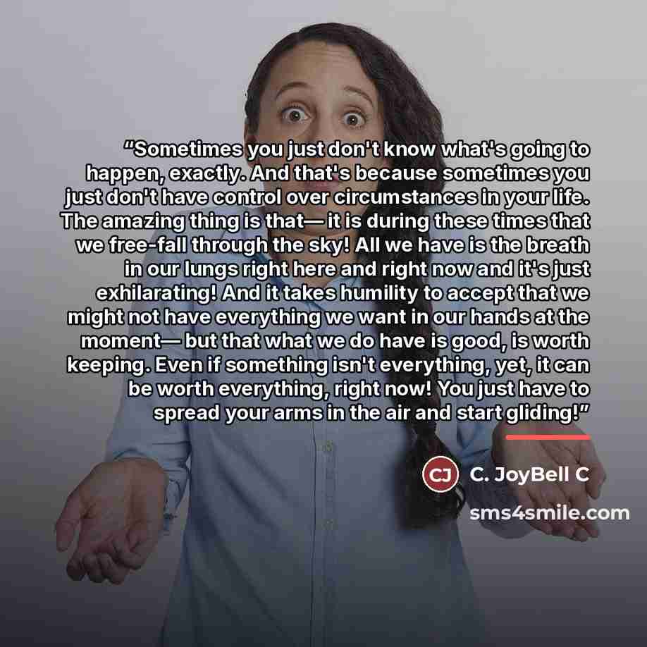“Sometimes you just don't know what's going to happen, exactly. And that's because sometimes you just don't have control over circumstances in your life. The amazing thing is that— it is during these times that we free-fall through the sky! All we have is the breath in our lungs right here and…” quote by C. JoyBell C