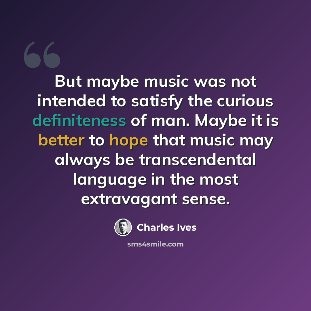 “But maybe music was not intended to satisfy the curious definiteness of man. Maybe it is better to hope that music may always be transcendental language in the most extravagant sense.” quote by Charles Ives