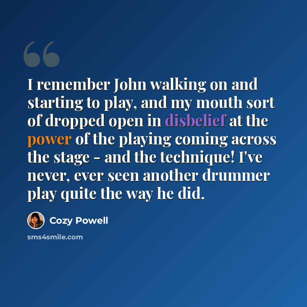 “I remember John walking on and starting to play, and my mouth sort of dropped open in disbelief at the power of the playing coming across the stage - and the technique! I've never, ever seen another drummer play quite the way he did.” quote by Cozy Powell