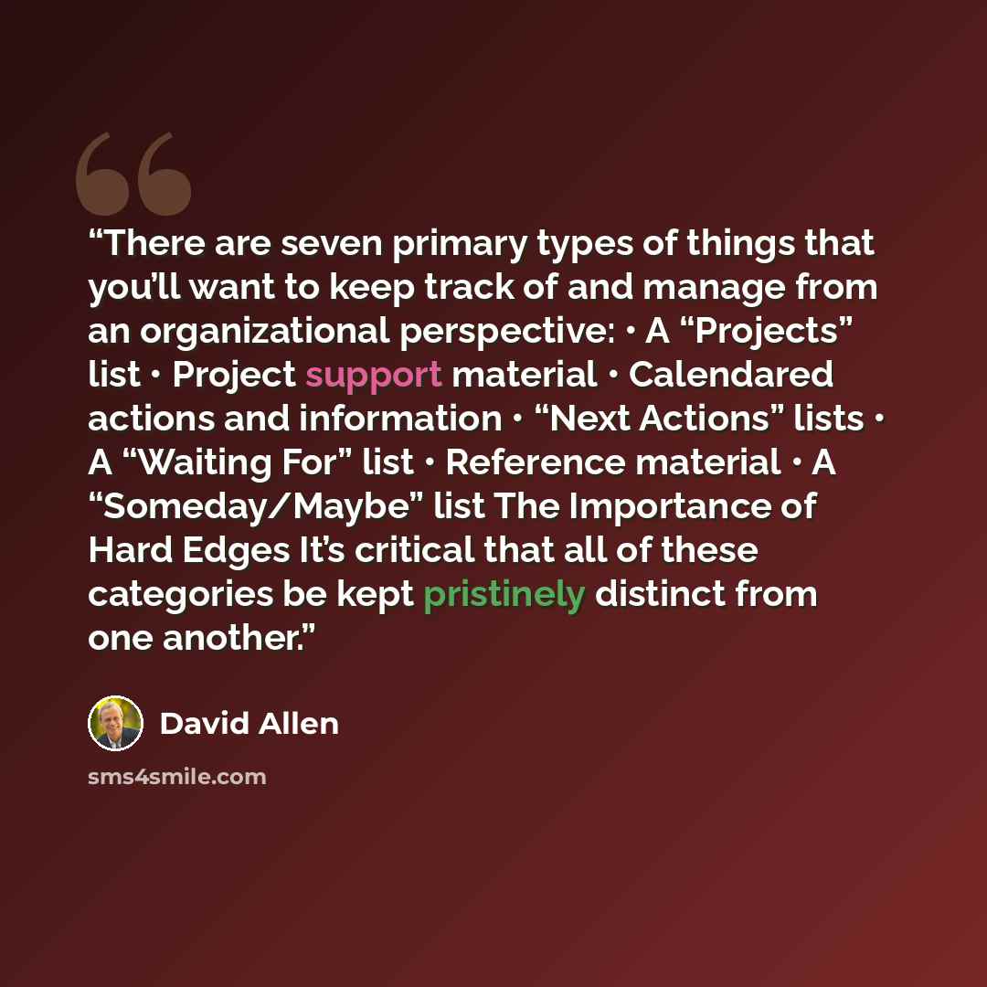 “There are seven primary types of things that you’ll want to keep track of and manage from an organizational perspective: • A “Projects” list • Project support material • Calendared actions and information • “Next Actions” lists • A “Waiting For” list • Reference material • A “Someday/Maybe” list…” quote by David Allen