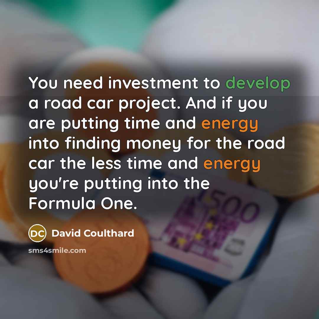 “You need investment to develop a road car project. And if you are putting time and energy into finding money for the road car the less time and energy you're putting into the Formula One.” quote by David Coulthard