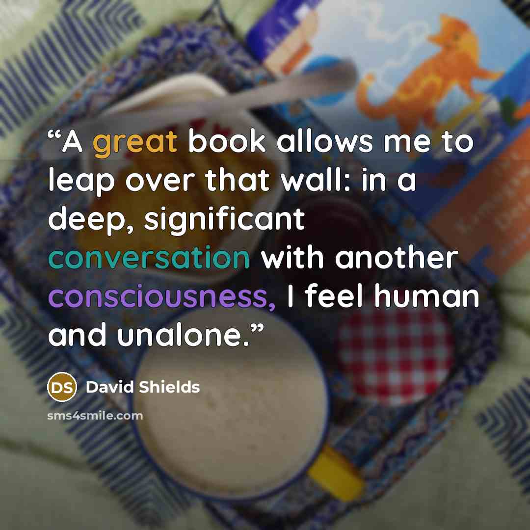 “A great book allows me to leap over that wall: in a deep, significant conversation with another consciousness, I feel human and unalone.” quote by David Shields