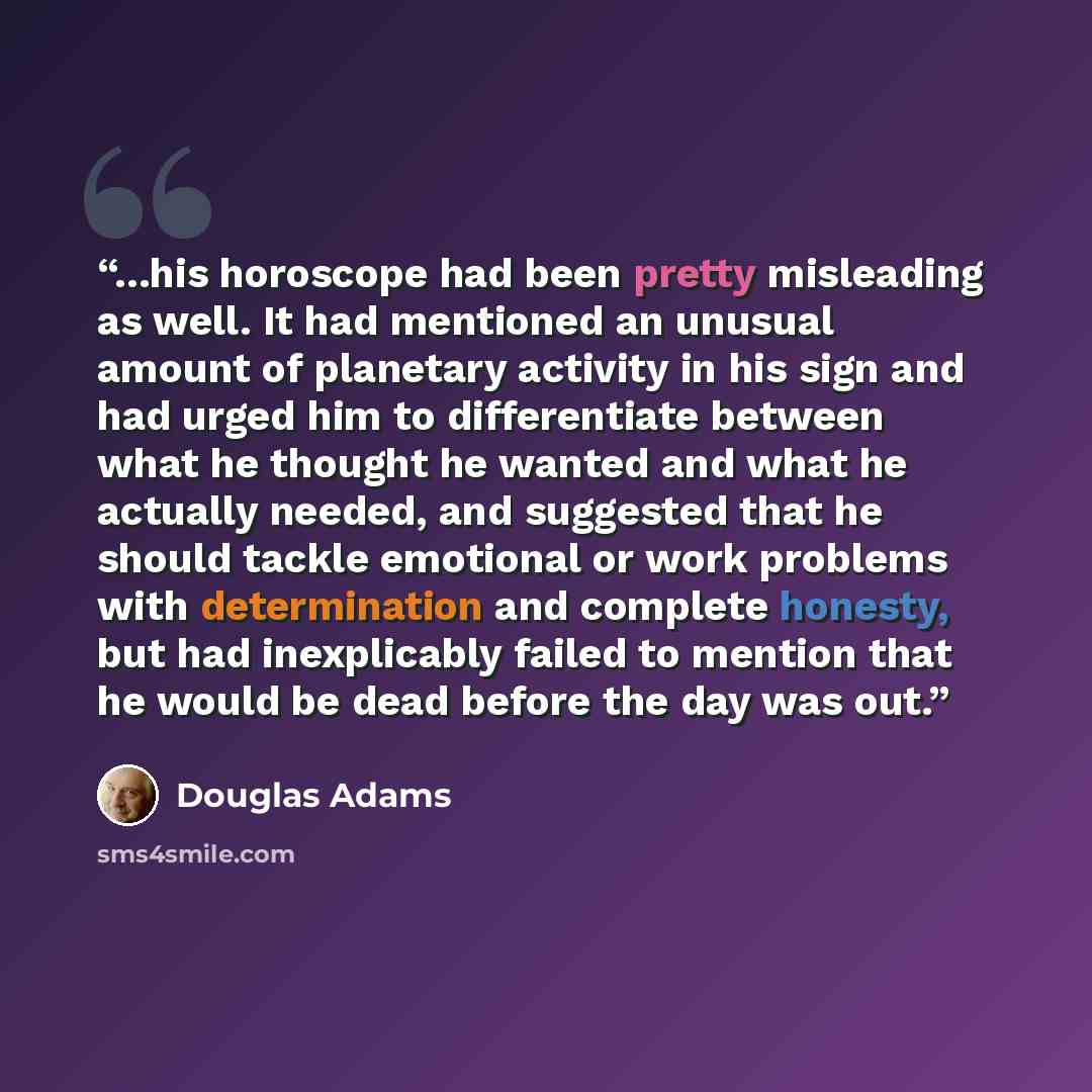 “...his horoscope had been pretty misleading as well. It had mentioned an unusual amount of planetary activity in his sign and had urged him to differentiate between what he thought he wanted and what he actually needed, and suggested that he should tackle emotional or work problems with…” quote by Douglas Adams