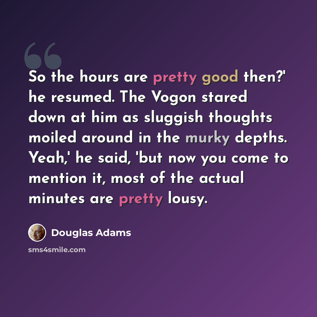 “So the hours are pretty good then?' he resumed. The Vogon stared down at him as sluggish thoughts moiled around in the murky depths. Yeah,' he said, 'but now you come to mention it, most of the actual minutes are pretty lousy.” quote by Douglas Adams