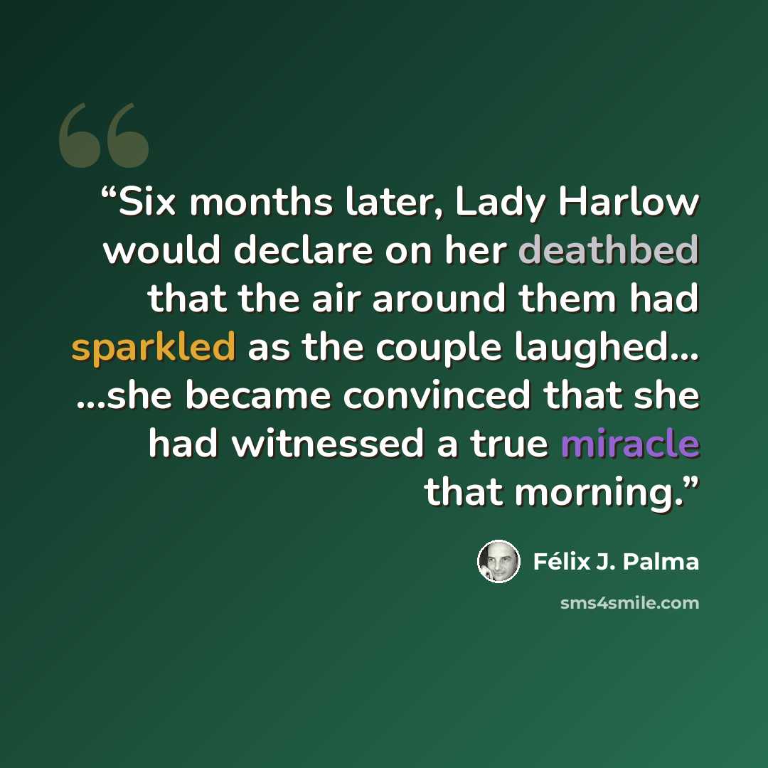 “Six months later, Lady Harlow would declare on her deathbed that the air around them had sparkled as the couple laughed… ...she became convinced that she had witnessed a true miracle that morning.” quote by Félix J. Palma