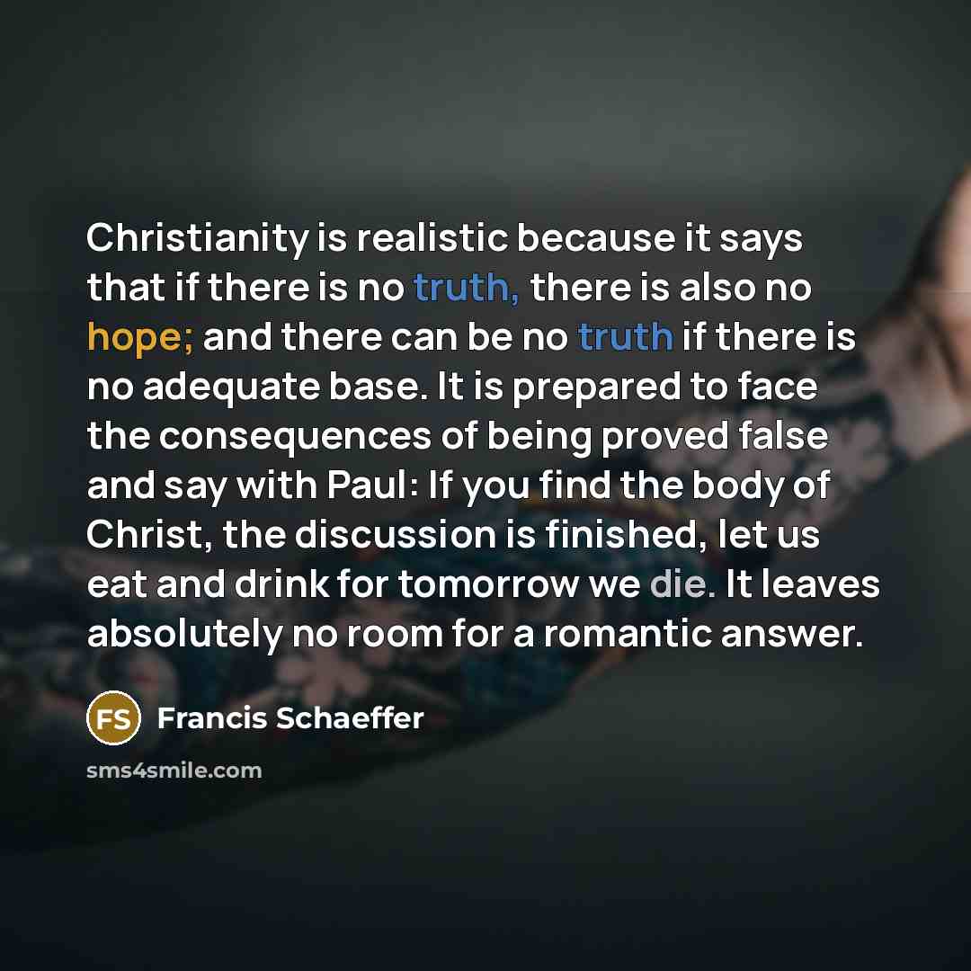 “Christianity is realistic because it says that if there is no truth, there is also no hope; and there can be no truth if there is no adequate base. It is prepared to face the consequences of being proved false and say with Paul: If you find the body of Christ, the discussion is finished, let us…” quote by Francis Schaeffer