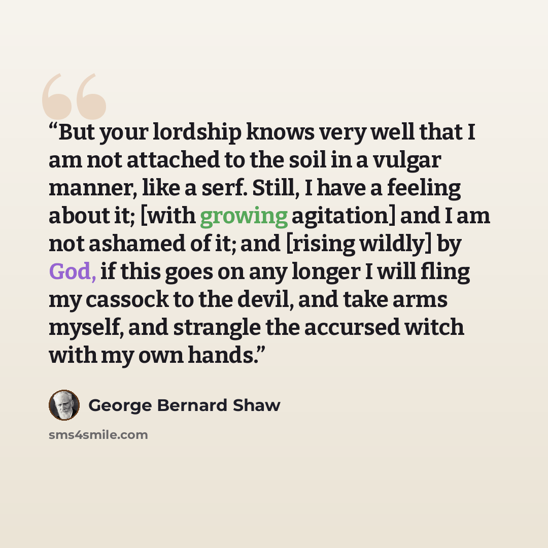 “But your lordship knows very well that I am not attached to the soil in a vulgar manner, like a serf. Still, I have a feeling about it; [with growing agitation] and I am not ashamed of it; and [rising wildly] by God, if this goes on any longer I will fling my cassock to the devil, and take arms…” quote by George Bernard Shaw