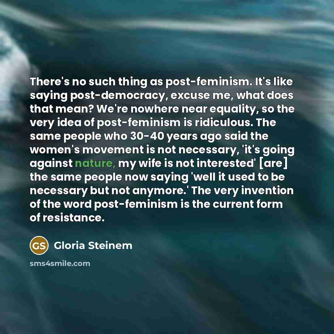 “There's no such thing as post-feminism. It's like saying post-democracy, excuse me, what does that mean? We're nowhere near equality, so the very idea of post-feminism is ridiculous. The same people who 30-40 years ago said the women's movement is not necessary, 'it's going against nature, my wife…” quote by Gloria Steinem