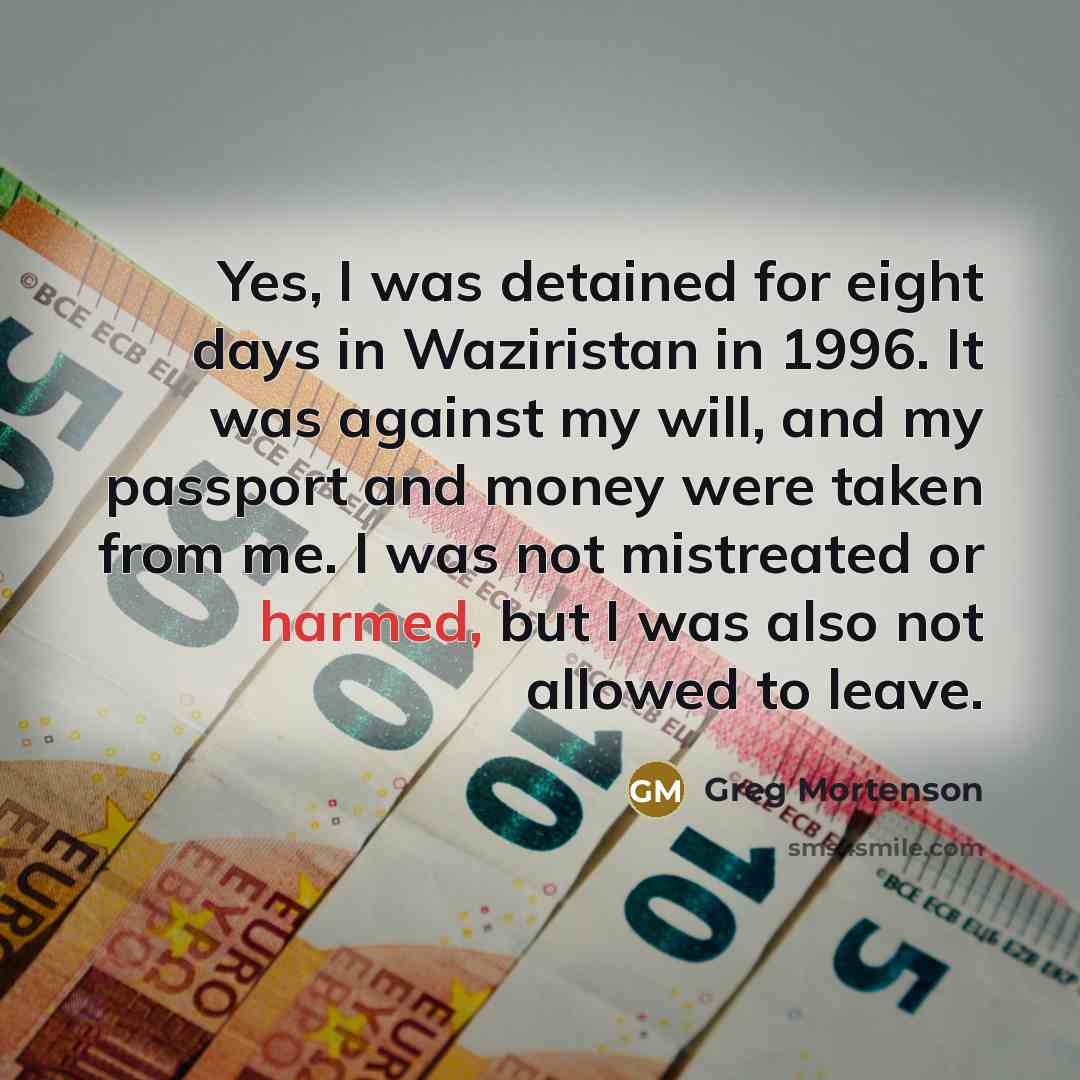 “Yes, I was detained for eight days in Waziristan in 1996. It was against my will, and my passport and money were taken from me. I was not mistreated or harmed, but I was also not allowed to leave.” quote by Greg Mortenson