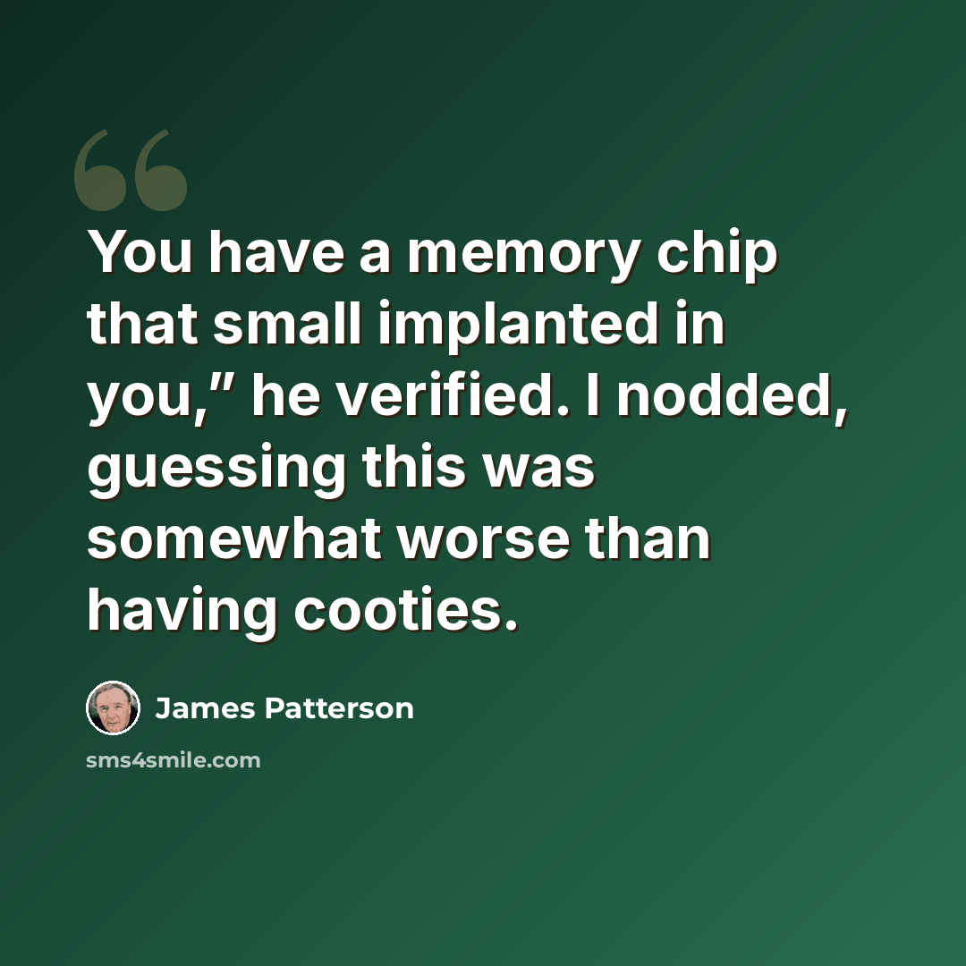 “You have a memory chip that small implanted in you,” he verified. I nodded, guessing this was somewhat worse than having cooties.” quote by James Patterson