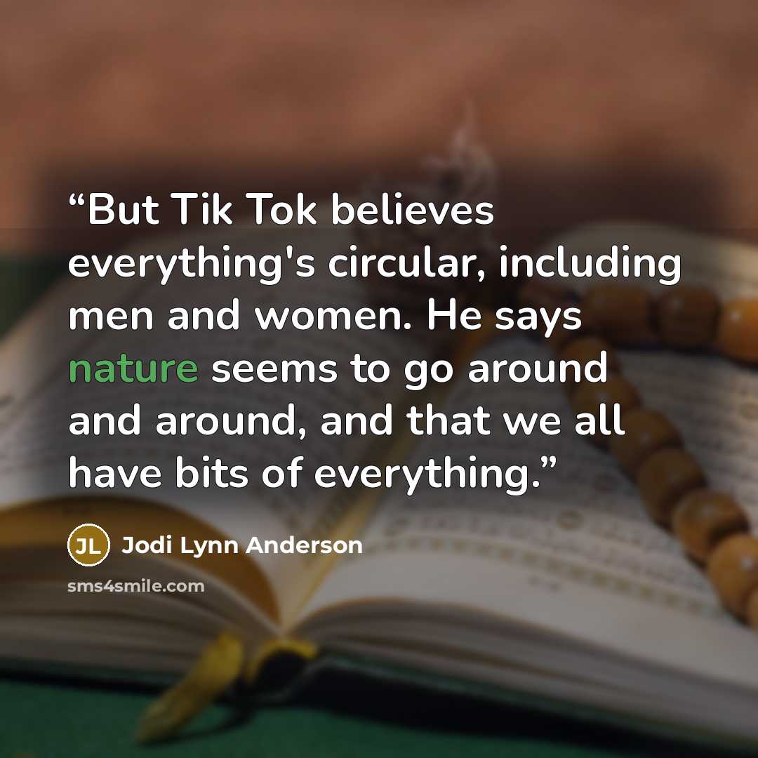 “But Tik Tok believes everything's circular, including men and women. He says nature seems to go around and around, and that we all have bits of everything.” quote by Jodi Lynn Anderson