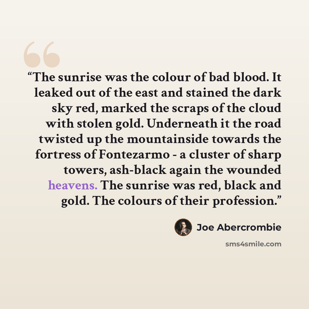 “The sunrise was the colour of bad blood. It leaked out of the east and stained the dark sky red, marked the scraps of the cloud with stolen gold. Underneath it the road twisted up the mountainside towards the fortress of Fontezarmo - a cluster of sharp towers, ash-black again the wounded heavens…” quote by Joe Abercrombie