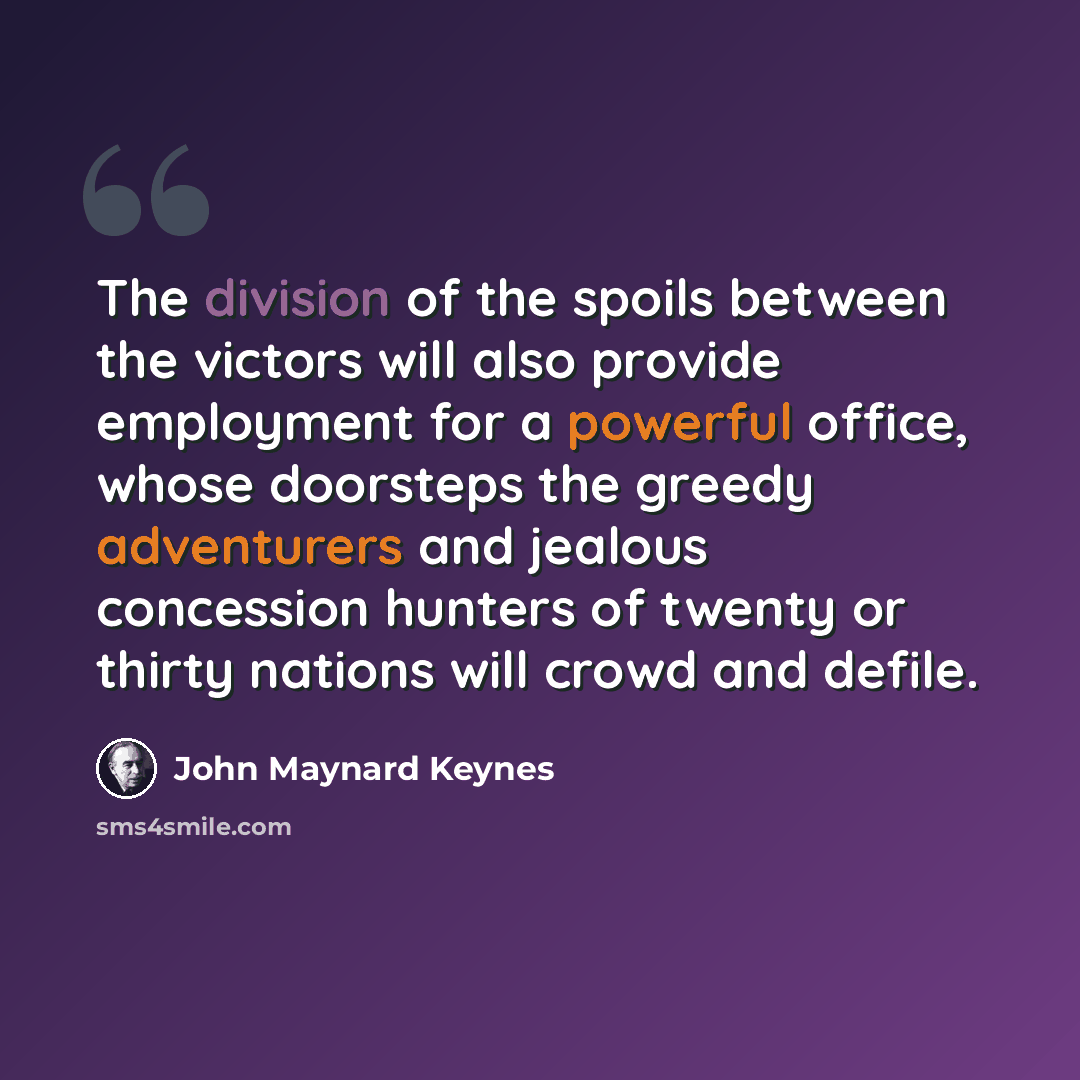 “The division of the spoils between the victors will also provide employment for a powerful office, whose doorsteps the greedy adventurers and jealous concession hunters of twenty or thirty nations will crowd and defile.” quote by John Maynard Keynes