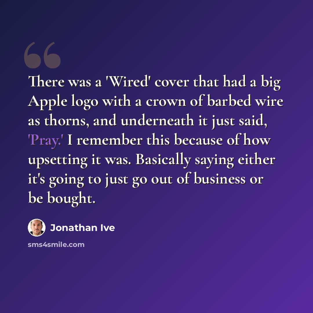 “There was a 'Wired' cover that had a big Apple logo with a crown of barbed wire as thorns, and underneath it just said, 'Pray.' I remember this because of how upsetting it was. Basically saying either it's going to just go out of business or be bought.” quote by Jonathan Ive