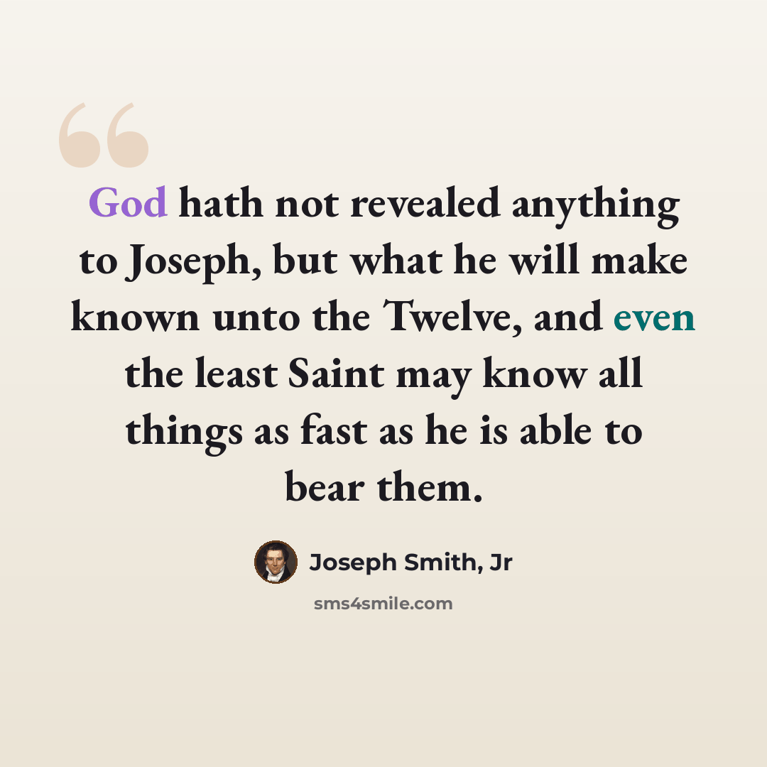 “God hath not revealed anything to Joseph, but what he will make known unto the Twelve, and even the least Saint may know all things as fast as he is able to bear them.” quote by Joseph Smith, Jr