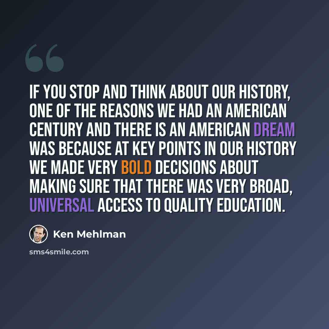 “If you stop and think about our history, one of the reasons we had an American century and there is an American dream was because at key points in our history we made very bold decisions about making sure that there was very broad, universal access to quality education.” quote by Ken Mehlman