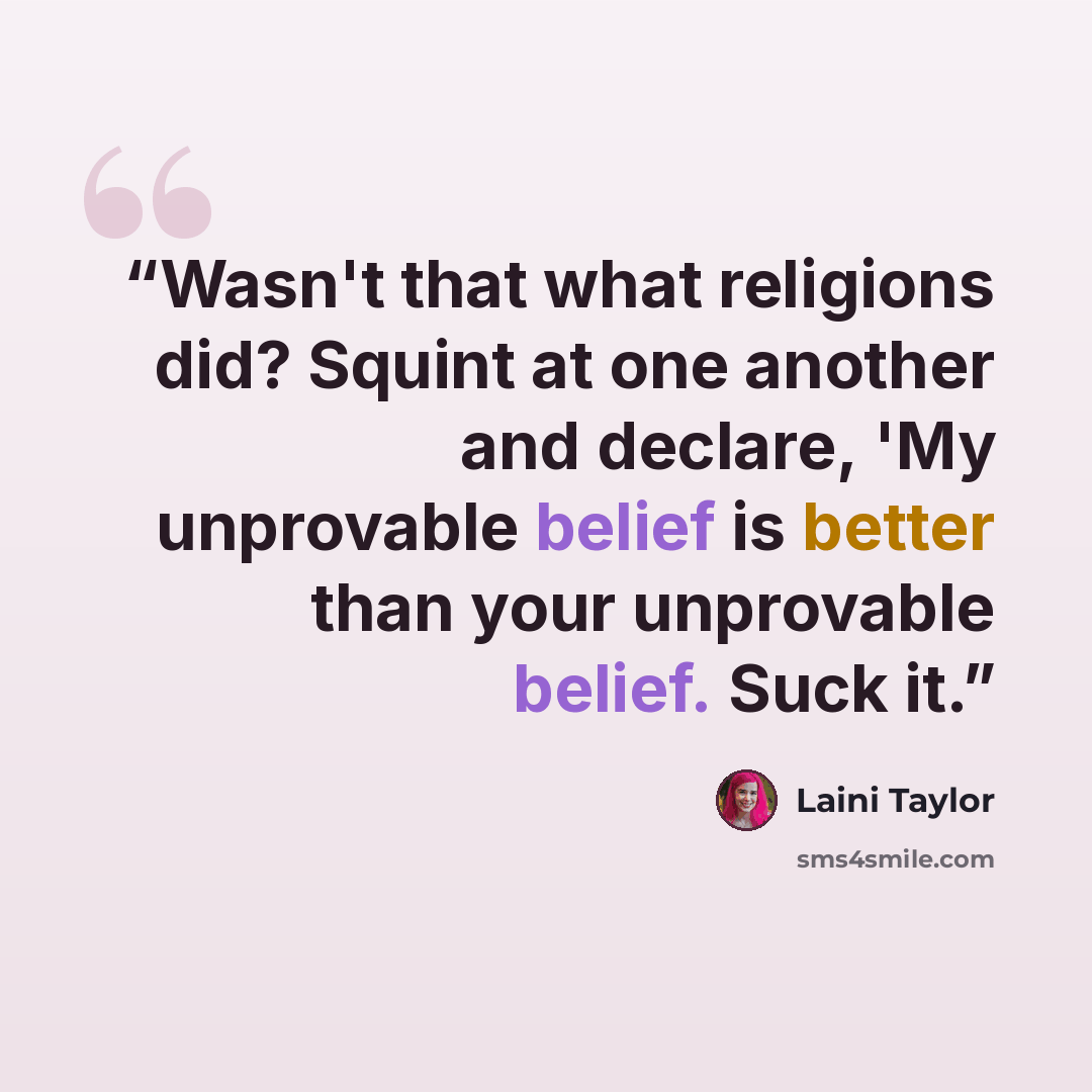 “Wasn't that what religions did? Squint at one another and declare, 'My unprovable belief is better than your unprovable belief. Suck it.” quote by Laini Taylor