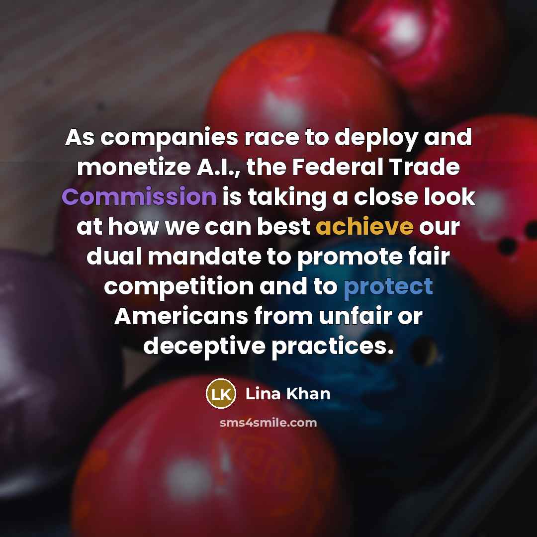 “As companies race to deploy and monetize A.I., the Federal Trade Commission is taking a close look at how we can best achieve our dual mandate to promote fair competition and to protect Americans from unfair or deceptive practices.” quote by Lina Khan