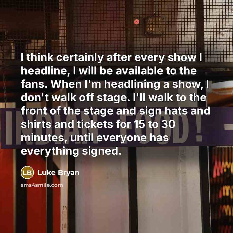 “I think certainly after every show I headline, I will be available to the fans. When I'm headlining a show, I don't walk off stage. I'll walk to the front of the stage and sign hats and shirts and tickets for 15 to 30 minutes, until everyone has everything signed.” quote by Luke Bryan