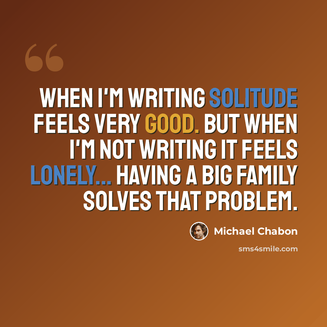 “When I'm writing solitude feels very good. But when I'm not writing it feels lonely... Having a big family solves that problem.” quote by Michael Chabon