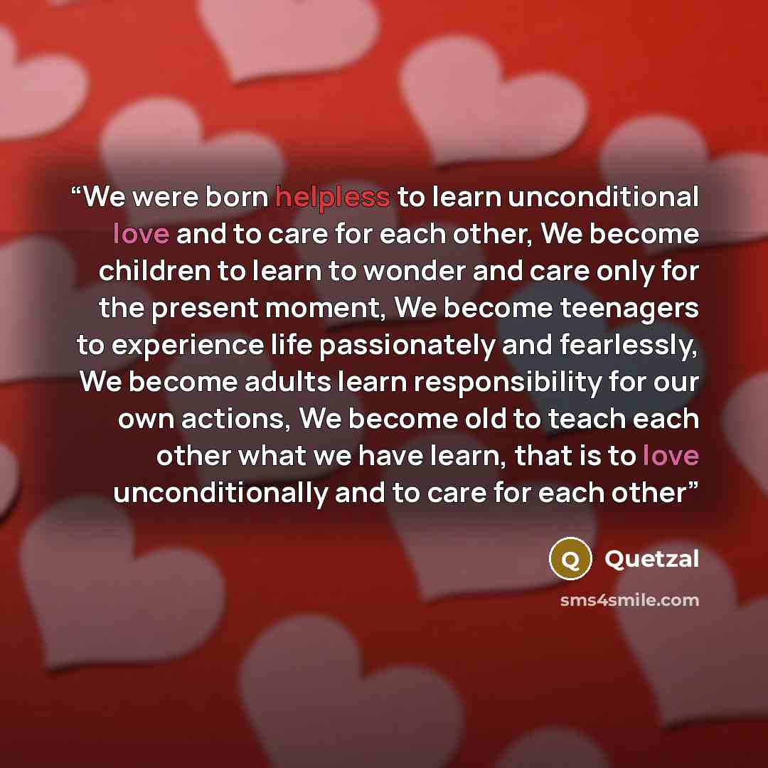“We were born helpless to learn unconditional love and to care for each other, We become children to learn to wonder and care only for the present moment, We become teenagers to experience life passionately and fearlessly, We become adults learn responsibility for our own actions, We become old to…” quote by Quetzal