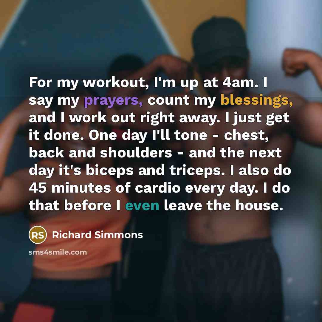 “For my workout, I'm up at 4am. I say my prayers, count my blessings, and I work out right away. I just get it done. One day I'll tone - chest, back and shoulders - and the next day it's biceps and triceps. I also do 45 minutes of cardio every day. I do that before I even leave the house.” quote by Richard Simmons