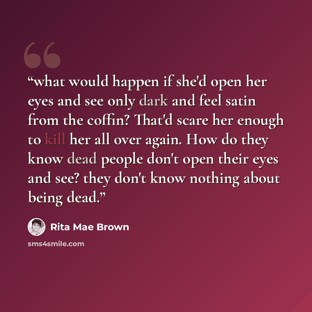“what would happen if she'd open her eyes and see only dark and feel satin from the coffin? That'd scare her enough to kill her all over again. How do they know dead people don't open their eyes and see? they don't know nothing about being dead.” quote by Rita Mae Brown