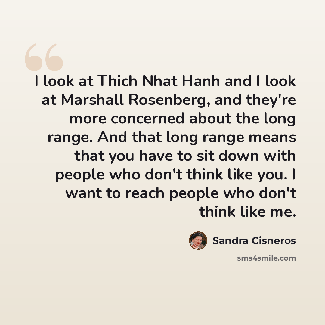 “I look at Thich Nhat Hanh and I look at Marshall Rosenberg, and they're more concerned about the long range. And that long range means that you have to sit down with people who don't think like you. I want to reach people who don't think like me.” quote by Sandra Cisneros