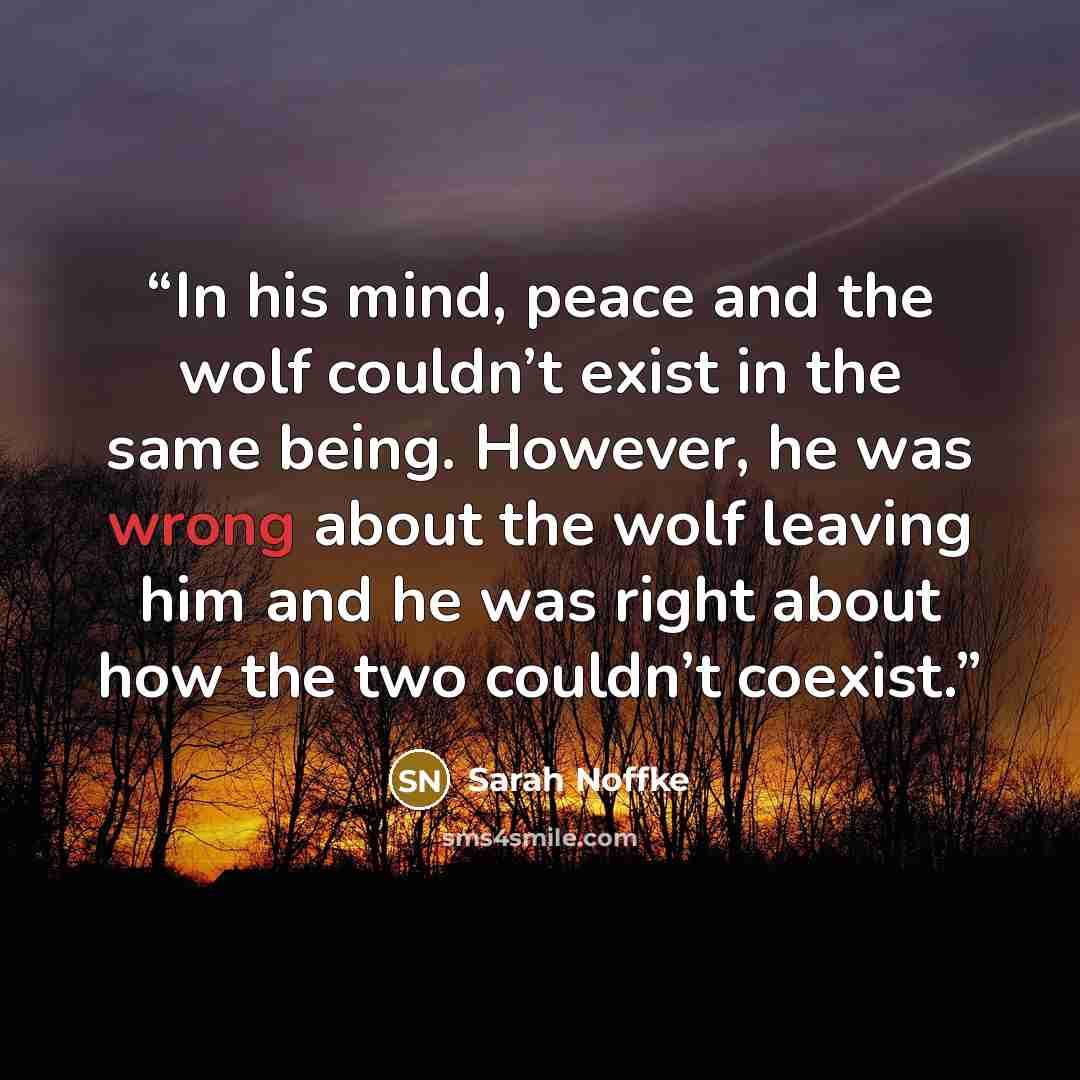 “In his mind, peace and the wolf couldn’t exist in the same being. However, he was wrong about the wolf leaving him and he was right about how the two couldn’t coexist.” quote by Sarah Noffke