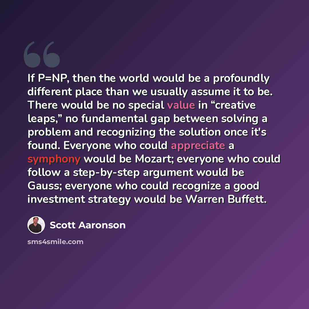 “If P=NP, then the world would be a profoundly different place than we usually assume it to be. There would be no special value in “creative leaps,” no fundamental gap between solving a problem and recognizing the solution once it's found. Everyone who could appreciate a symphony would be Mozart…” quote by Scott Aaronson