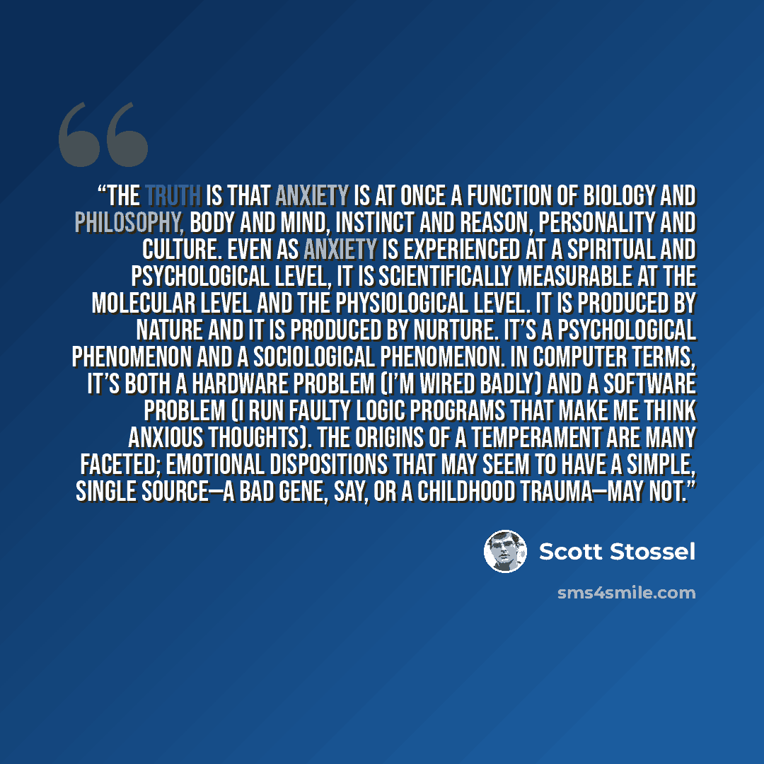 “The truth is that anxiety is at once a function of biology and philosophy, body and mind, instinct and reason, personality and culture. Even as anxiety is experienced at a spiritual and psychological level, it is scientifically measurable at the molecular level and the physiological level. It is…” quote by Scott Stossel