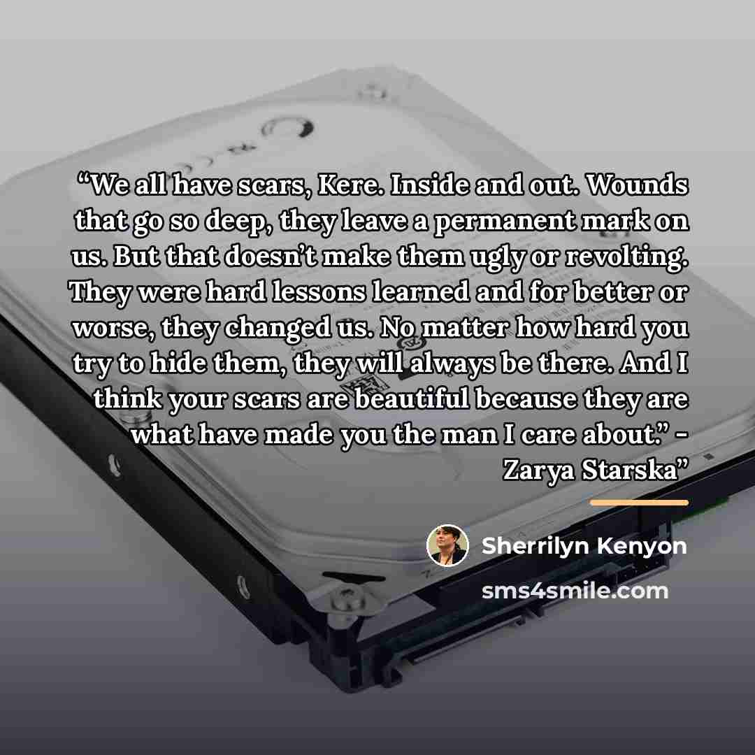 “We all have scars, Kere. Inside and out. Wounds that go so deep, they leave a permanent mark on us. But that doesn’t make them ugly or revolting. They were hard lessons learned and for better or worse, they changed us. No matter how hard you try to hide them, they will always be there. And I think…” quote by Sherrilyn Kenyon