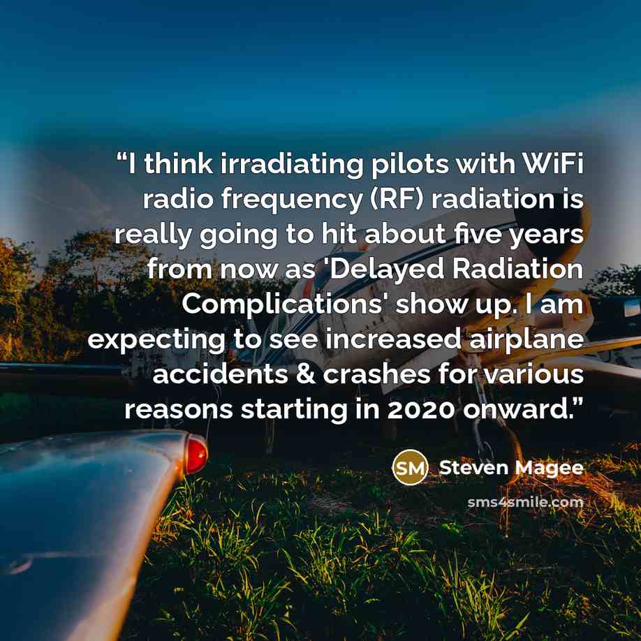“I think irradiating pilots with WiFi radio frequency (RF) radiation is really going to hit about five years from now as 'Delayed Radiation Complications' show up. I am expecting to see increased airplane accidents & crashes for various reasons starting in 2020 onward.” quote by Steven Magee