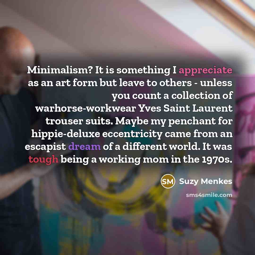 “Minimalism? It is something I appreciate as an art form but leave to others - unless you count a collection of warhorse-workwear Yves Saint Laurent trouser suits. Maybe my penchant for hippie-deluxe eccentricity came from an escapist dream of a different world. It was tough being a working mom in…” quote by Suzy Menkes