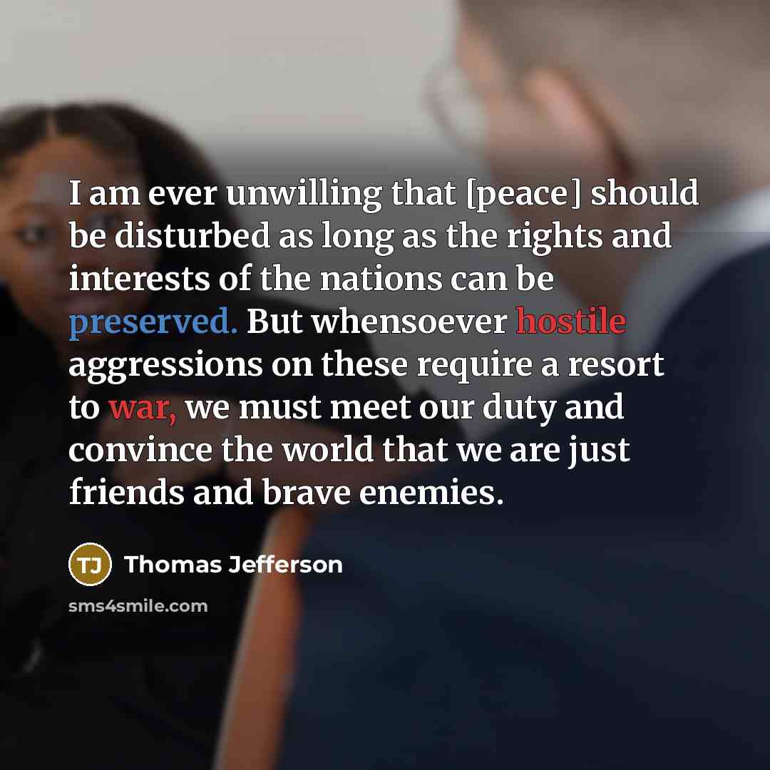 “I am ever unwilling that [peace] should be disturbed as long as the rights and interests of the nations can be preserved. But whensoever hostile aggressions on these require a resort to war, we must meet our duty and convince the world that we are just friends and brave enemies.” quote by Thomas Jefferson